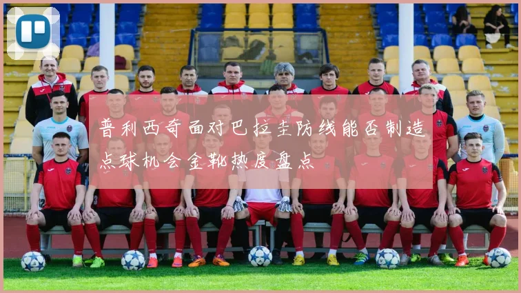 普利西奇面对巴拉圭防线能否制造点球机会金靴热度盘点