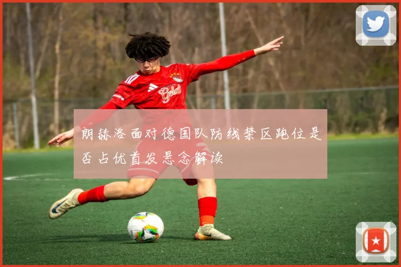 朗赫洛面对德国队防线禁区跑位是否占优首发悬念解读