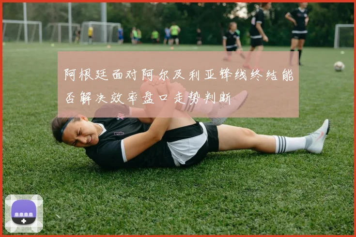 阿根廷面对阿尔及利亚锋线终结能否解决效率盘口走势判断