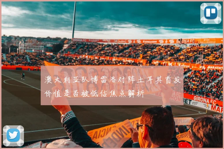 澳大利亚队博雷洛对阵土耳其首发价值是否被低估焦点解析
