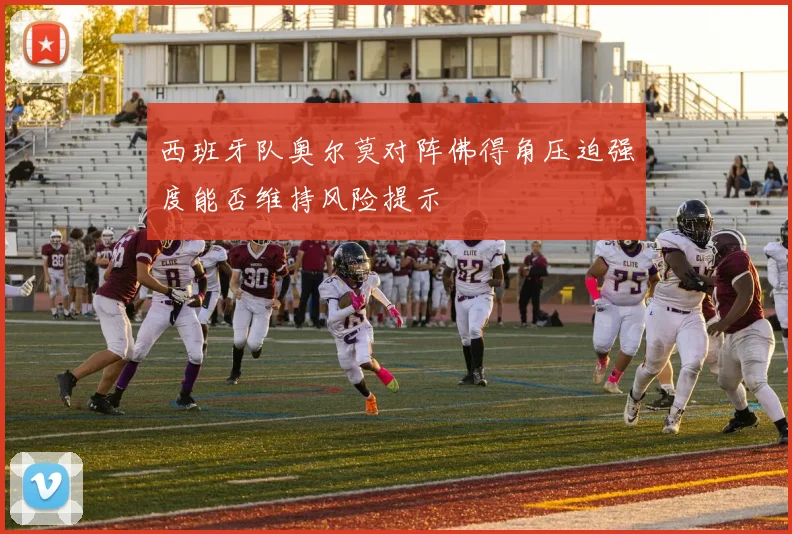 西班牙队奥尔莫对阵佛得角压迫强度能否维持风险提示