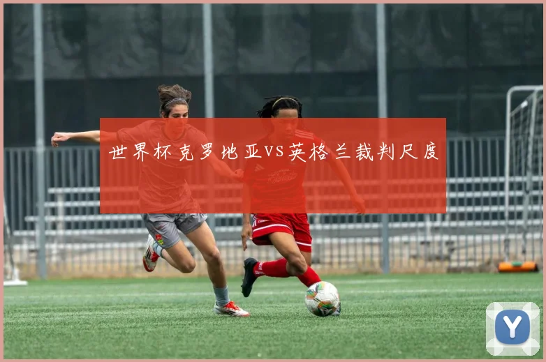 世界杯克罗地亚vs英格兰裁判尺度