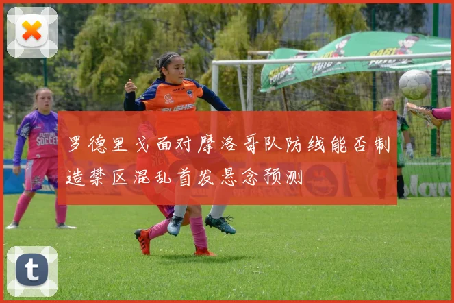 罗德里戈面对摩洛哥队防线能否制造禁区混乱首发悬念预测