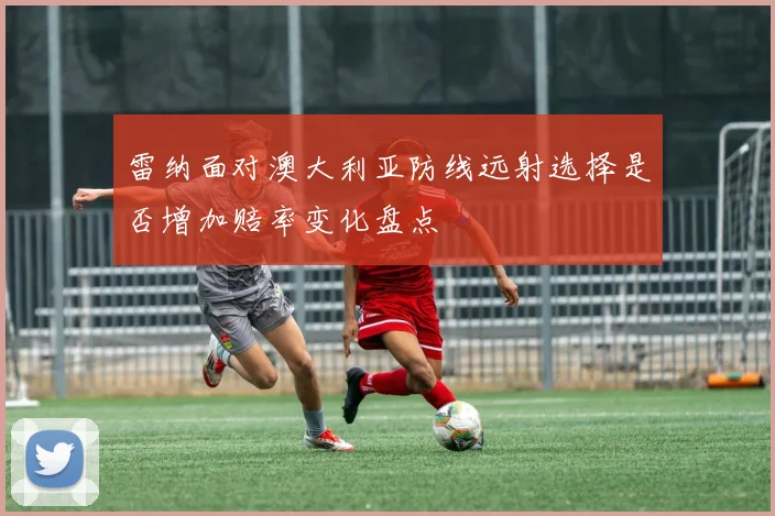 雷纳面对澳大利亚防线远射选择是否增加赔率变化盘点