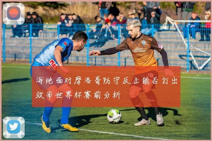 海地面对摩洛哥防守反击能否打出效率世界杯赛前分析