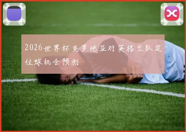 2026世界杯克罗地亚对英格兰队定位球机会预测