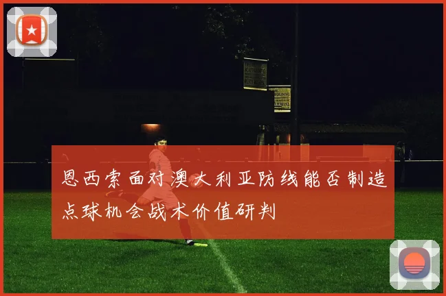 恩西索面对澳大利亚防线能否制造点球机会战术价值研判