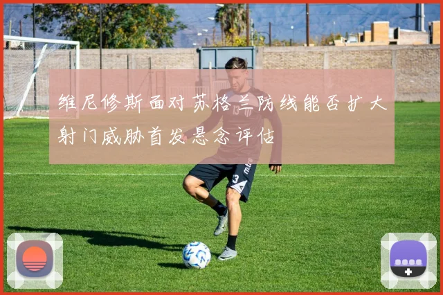 维尼修斯面对苏格兰防线能否扩大射门威胁首发悬念评估