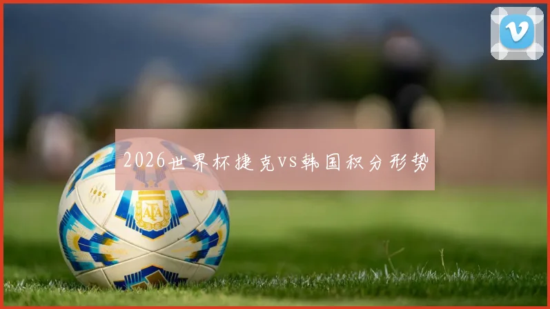 2026世界杯捷克vs韩国积分形势