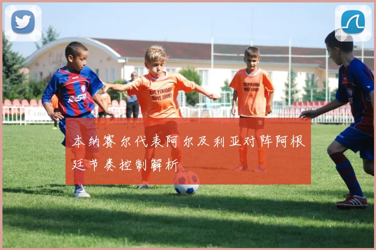 本纳赛尔代表阿尔及利亚对阵阿根廷节奏控制解析