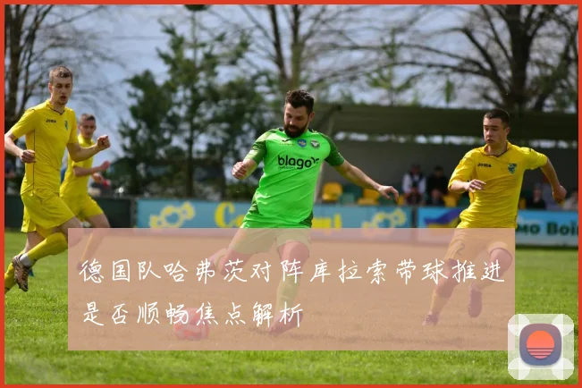 德国队哈弗茨对阵库拉索带球推进是否顺畅焦点解析