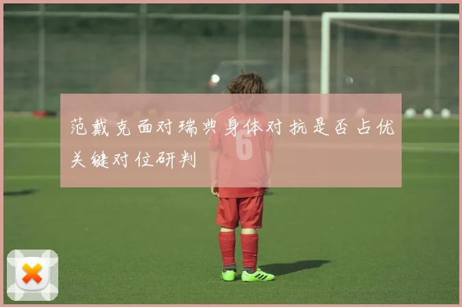 范戴克面对瑞典身体对抗是否占优关键对位研判