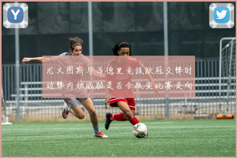 尤文图斯与马德里竞技欧冠交锋时边锋内切威胁是否会改变比赛走向