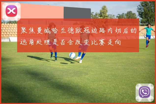 聚焦曼城哈兰德欧冠边路内切后的远角处理是否会改变比赛走向