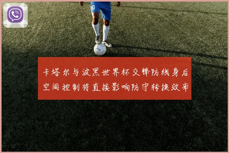 卡塔尔与波黑世界杯交锋防线身后空间控制将直接影响防守转换效率