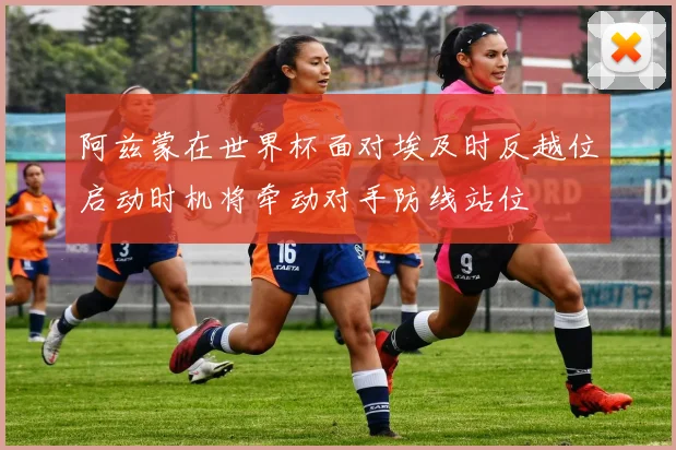 阿兹蒙在世界杯面对埃及时反越位启动时机将牵动对手防线站位