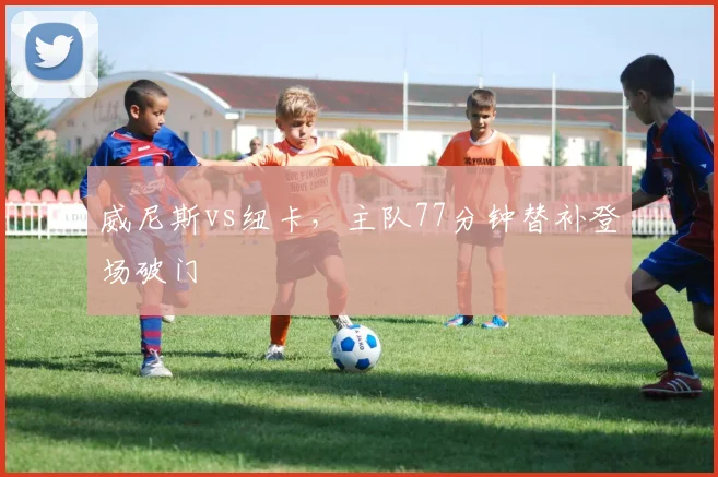 威尼斯vs纽卡，主队77分钟替补登场破门