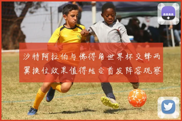 沙特阿拉伯与佛得角世界杯交锋两翼换位效果值得结合首发阵容观察