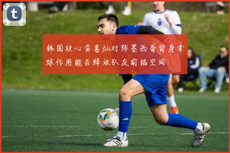 韩国核心黄喜灿对阵墨西哥背身拿球作用能否释放队友前插空间