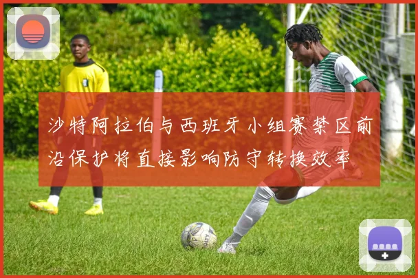 沙特阿拉伯与西班牙小组赛禁区前沿保护将直接影响防守转换效率
