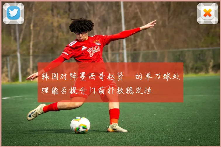 韩国对阵墨西哥赵贤祐的单刀球处理能否提升门前扑救稳定性