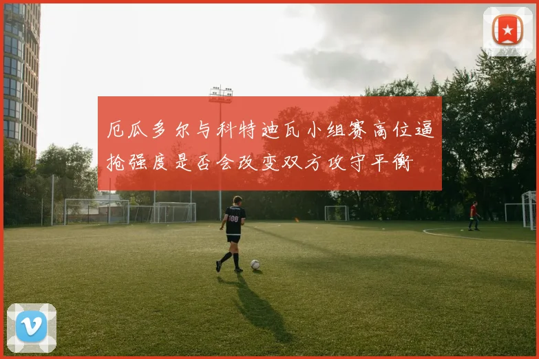 厄瓜多尔与科特迪瓦小组赛高位逼抢强度是否会改变双方攻守平衡