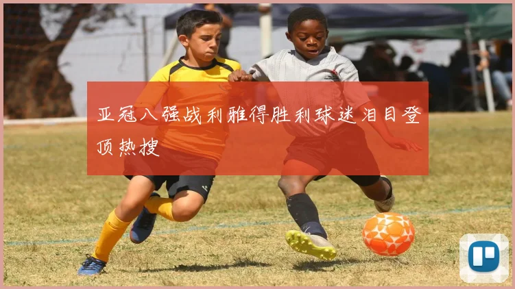亚冠八强战利雅得胜利球迷泪目登顶热搜