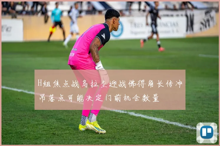 H组焦点战乌拉圭迎战佛得角长传冲吊落点可能决定门前机会数量