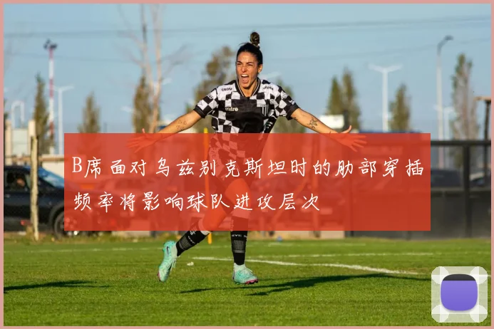 B席面对乌兹别克斯坦时的肋部穿插频率将影响球队进攻层次