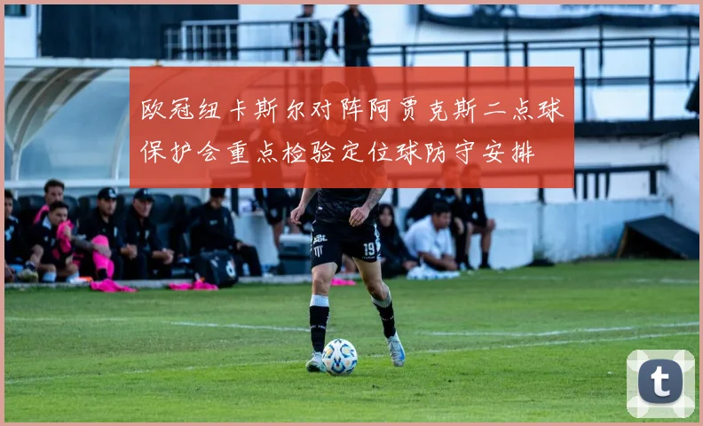 欧冠纽卡斯尔对阵阿贾克斯二点球保护会重点检验定位球防守安排