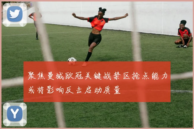 聚焦曼城欧冠关键战禁区抢点能力或将影响反击启动质量