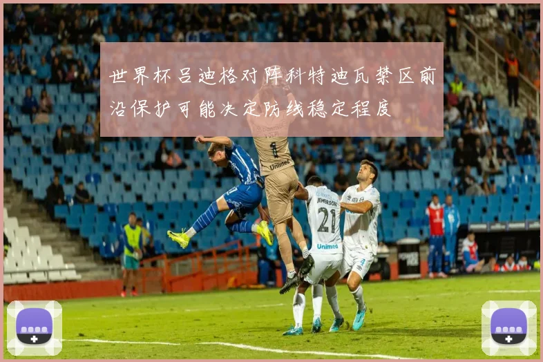 世界杯吕迪格对阵科特迪瓦禁区前沿保护可能决定防线稳定程度