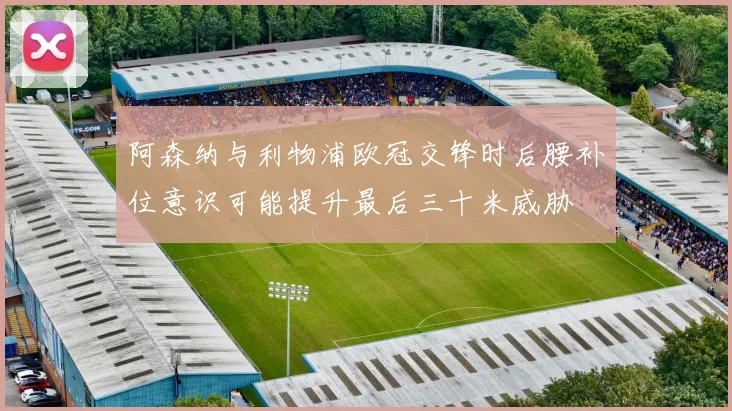 阿森纳与利物浦欧冠交锋时后腰补位意识可能提升最后三十米威胁