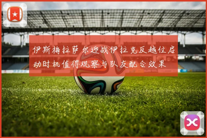 伊斯梅拉萨尔迎战伊拉克反越位启动时机值得观察与队友配合效果