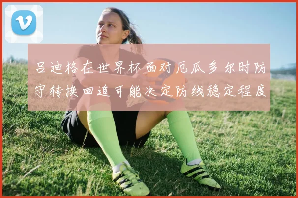 吕迪格在世界杯面对厄瓜多尔时防守转换回追可能决定防线稳定程度
