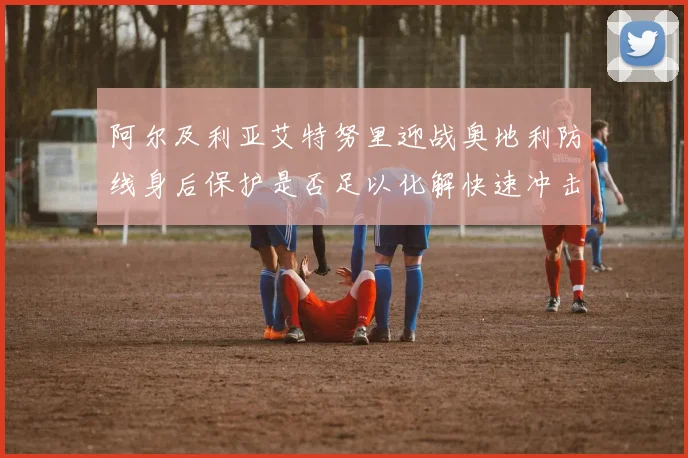 阿尔及利亚艾特努里迎战奥地利防线身后保护是否足以化解快速冲击