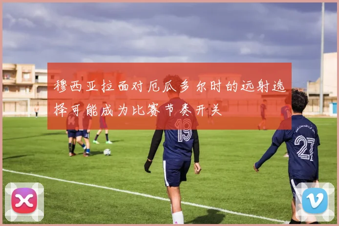 穆西亚拉面对厄瓜多尔时的远射选择可能成为比赛节奏开关