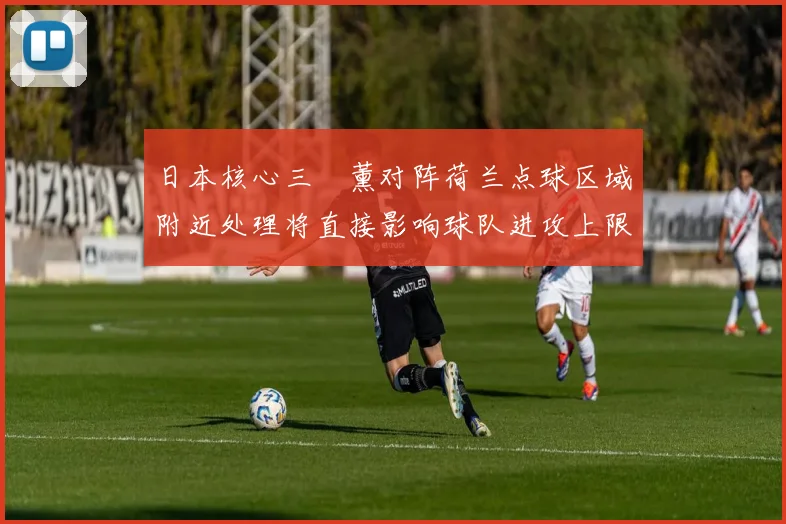 日本核心三笘薰对阵荷兰点球区域附近处理将直接影响球队进攻上限