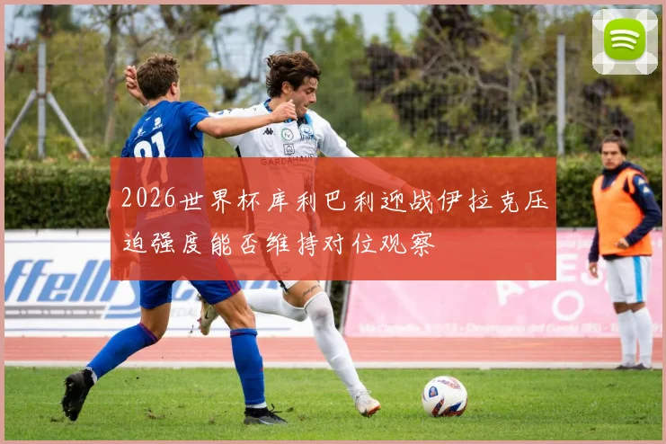 2026世界杯库利巴利迎战伊拉克压迫强度能否维持对位观察