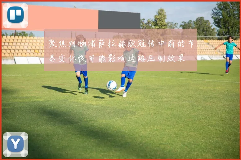 聚焦利物浦萨拉赫欧冠传中前的节奏变化很可能影响边路压制效果