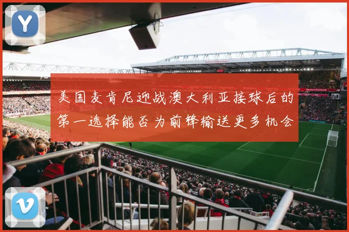 美国麦肯尼迎战澳大利亚接球后的第一选择能否为前锋输送更多机会