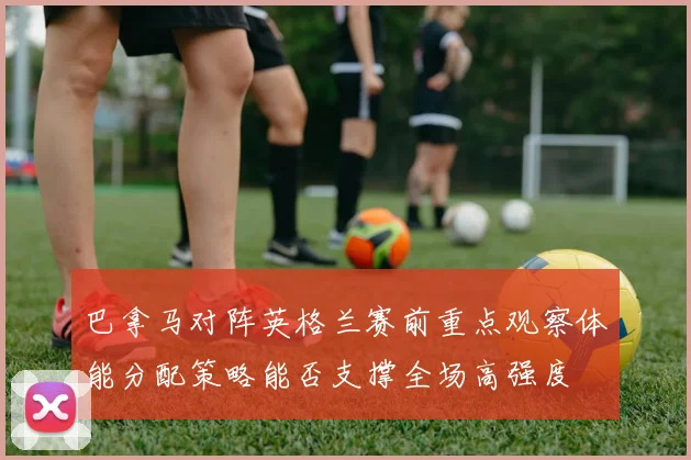 巴拿马对阵英格兰赛前重点观察体能分配策略能否支撑全场高强度